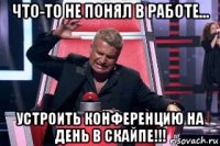 что-то не понял в работе... устроить конференцию на день в скайпе!!!