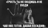 «грусть ты не уходишь и не уходи чай уже готов, давай посидим»