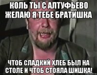 коль ты с алтуфьево желаю я тебе братишка чтоб сладкий хлеб был на столе и чтоб стояла шишка!