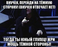 внучек, перейди на тёмную сторону! (внучек отвечает нет) тогда ты юный глупец! жри мощь тёмной стороны!