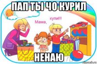 пап ты чо курил ненаю