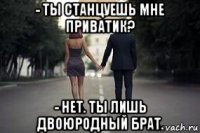 - ты станцуешь мне приватик? - нет. ты лишь двоюродный брат.