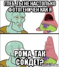 глеб, ты не настолько фотогеничен как я рома, так сойдет?