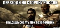 переходи на сторону россии и будешь сосать мой позолочений член