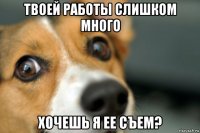 твоей работы слишком много хочешь я ее съем?