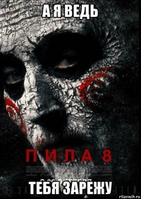 а я ведь тебя зарежу