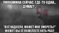 пинкамина сейчас, где-то одна... думает... "всё надоело, может мне умереть?" может вы её пожелеете хоть раз?