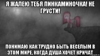 я жалею тебя пинкаминочка! не грусти! понимаю как трудно быть веселым в этом мире, когда душа хочет кричат