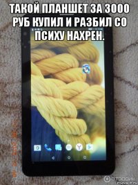 такой планшет за 3000 руб купил и разбил со психу нахрен. 