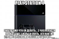 play station 4 знает сама что ей делать... 2 часа спустя пройду еще 2 игры и спать , ага как-же утром с красными глазами еще 7 игр.......
