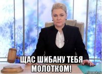  щас шибану тебя молотком!
