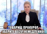  товарищ прокурор, уберите вазу! немедленно!
