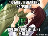любовь нечайяно нагрянет когда совсем её не ждёш.