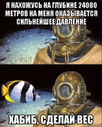 я нахожусь на глубине 24080 метров на меня оказывается сильнейшее давление хабиб, сделай вес