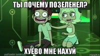 ты почему позеленел? хуёво мне нахуй