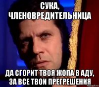 сука, членовредительница да сгорит твоя жопа в аду, за все твои прегрешения