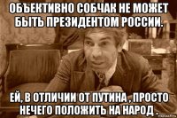 объективно собчак не может быть президентом россии. ей, в отличии от путина , просто нечего положить на народ .