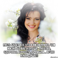  пусть будет все, что в жизи нужно, чем жизнь бывает хороша - любовь, здоровье, верность, дружба и ... вечно юная душа!!!