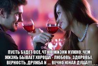  пусть будет все, что в жизни нужно, чем жизнь бывает хороша - любовь, здоровье, верность, дружба и .... вечно юная душа!!!