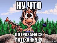 ну что потрахаемся потехоничку