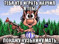 тебя кто играть научил я тебе покажу кузькину мать