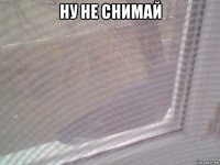 ну не снимай 