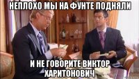 неплохо мы на фунте подняли и не говорите виктор харитонович