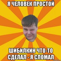 я человек простой шибилкин что-то сделал - я сломал