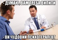 - думаю, вам треба випити - ви чудовий психотерапевт