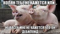 колян тебе не кажется или... не васёк мне не кажется что он дебилоид