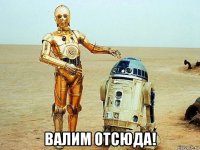  валим отсюда!