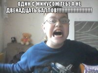 один с минусом тебе а не двенадцать баллов!!!!!!!!!!!!!!!!!!!!!!! 