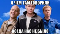 о чем там говорили когда нас не было
