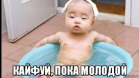  кайфуй, пока молодой