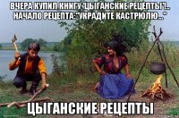 вчера купил книгу 'цыганские рецепты'!.. начало рецепта:"украдите кастрюлю..." цыганские рецепты