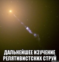  дальнейшее изучение релятивистских струй