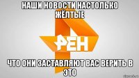 наши новости настолько жёлтые что они заставляют вас верить в это