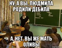 ну, а вы, людмила родили дебила а, нет, вы же мать оливы