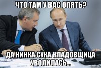 что там у вас опять? да нинка сука кладовщица уволилась...