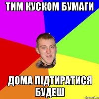тим куском бумаги дома підтиратися будеш
