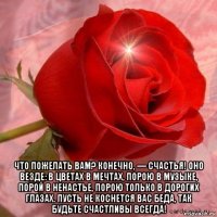  что пожелать вам? конечно, — счастья! оно везде: в цветах в мечтах, порою в музыке, порой в ненастье, порою только в дорогих глазах. пусть не коснется вас беда, так будьте счастливы всегда!
