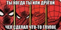 ты когда ты или другой чел сделал что-то глупое