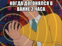 когда догонялся в ванне 2 часа 