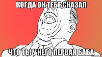 когда он тебе сказал что ты у него первая баба