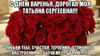 с днём варенья, дорогая моя татьяна сергеевна!!! любви тебе, счастья, терпения, отличного настроения и сбычи мечт,цалую!!!)))