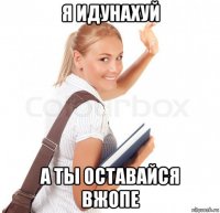 я идунахуй а ты оставайся вжопе