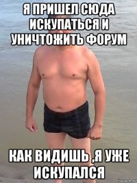 я пришел сюда искупаться и уничтожить форум как видишь ,я уже искупался