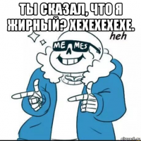 ты сказал, что я жирный? хехехехехе. 