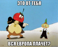 это от тебя вся европа плачет?