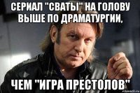 сериал "сваты" на голову выше по драматургии, чем "игра престолов"